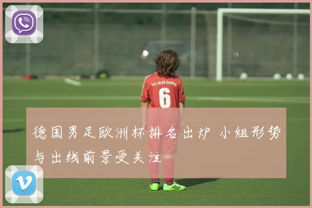 德国男足欧洲杯排名出炉 小组形势与出线前景受关注