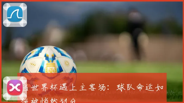 当世界杯遇上主客场：球队命运如何被悄然划分