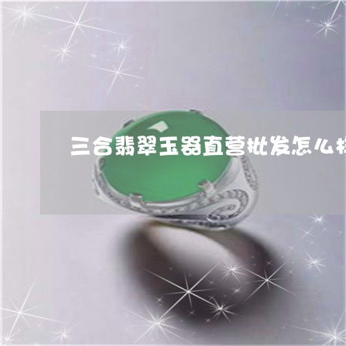 三合翡翠玉器直营批发探析 优势、模式与选购建议